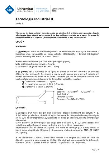 Universitat Prava daccés Convocatria de les Illes Balears a la Universitat 2015 Tecnologia Industrial II Model 3 Tria una de les dues opcions i contesta només les qestions i el problema corresponents a lopció seleccionada Cada qestió val 15 punts i els dos problemes un total de 7 punts Els errors de concepte invalidaran la resposta i ja no es puntuar encara que hi hagi encerts parcials OPCIÓ A Problemes 1 3 punts Un motor de combustió presenta un rendiment del 30 Quan consumeix 7 litreshora dun…