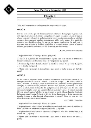 UIB N Prova daccés a la Universitat 2009 Filosofia II Model 3 Triau un daquests dos textos i responeu les preguntes formulades OPCIÓ A Fins ara hom admetia que tot el nostre coneixement shavia de regir pels objectes per amb aquesta pressuposició tots els assaigs fets mitjanant conceptes per decidir a priori alguna cosa sobre ells amb la qual eixamplar el nostre coneixement quedaven anihilats Assagem doncs per una vegada si no avanarem millor en les tasques de la metafísica admetent que els obje…