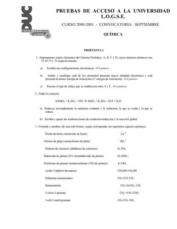 PRUEBAS DE ACCESO A LA UNIVERSIDAD LOGSE CURSO 20002001  CONVOCATORIA SEPTIEMBRE QUÍMICA PROPUESTA I 1 Supongamos cuatro elementos del Sistema Periódico A B C y D cuyos números atómicos son 192035 y 36 respectivamente a Escriba sus configuraciones electrónicas 08 puntos b Señale y justifique cuál de los elementos presenta mayor afinidad electrónica y cuál presenta la menor energía de ionización 1 energía de ionización 06 puntos c Razone el tipo de enlace que se establecerá entre A y C 06 puntos…