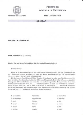 PRUEBAS DE ACCESO A LA UNIVERSIDAD LOE  JUNIO 2010 ALEMÁN OPCIÓN DE EXAMEN N 2 1 SlRACfIBAUSTElNE 15 Punke Lies den Tcxt uod krcuzc fr jede Lckc 16 die richtig Losuog a b odcr e 13crhrmc l3rder Kannst du d ir das vorstellen Erst 17 und schon in neun Filmen mitgespielt Jimi Blue Ochsenknecht ebt den Traum vieler Teenager An seiner Seite spieLsein Bruder Wi lson Gonzalez  t9 Die Kiuostars haben 1 Leben  aber auch das ist nicht immer cool Die Kmriere von Jimmi Blue und Wilson Gonzale1 Ochsenknecht…