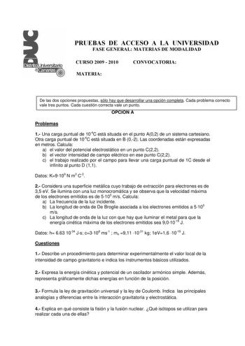 PRUEBAS DE ACCESO A LA UNIVERSIDAD FASE GENERAL MATERIAS DE MODALIDAD CURSO 2009  2010 MATERIA CONVOCATORIA De las dos opciones propuestas sólo hay que desarrollar una opción completa Cada problema correcto vale tres puntos Cada cuestión correcta vale un punto OPCIÓN A Problemas 1 Una carga puntual de 104C está situada en el punto A02 de un sistema cartesiano Otra carga puntual de 104C está situada en B 02 Las coordenadas están expresadas en metros Calcula a el valor del potencial electrostátic…