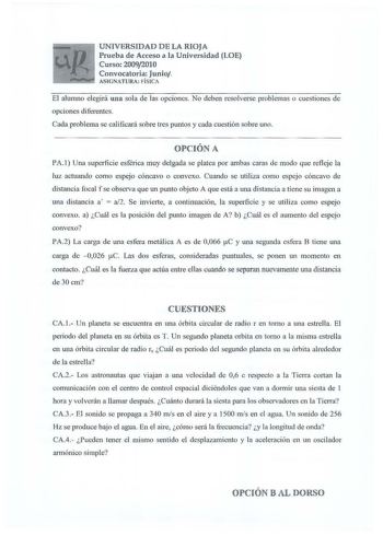 UNIVERSIDAD DE LA RIOJA Prueba de Acceso a la Universidad LOE Curso 20092010 Convocatoria Junio ASIGNATURA FÍSICA El alumno elegirá una sola de las opciones No deben resolverse problemas o cuestiones de opciones diferentes Cada problema se calificará sobre tres puntos y cada cuestión sobre uno OPCIÓN A PA I Una superficie esférica muy delgada se platea por ambas caras de modo que refleje la luz actuando como espejo cóncavo o convexo Cuando se utiliza como espjo cóncavo de distancia focal f se o…