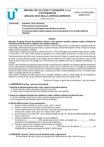 PRUEBA DE ACCESO Y ADMISIÓN A LA UNIVERSIDAD ANDALUCÍA CEUTA MELILLA y CENTROS en MARRUECOS CURSO 20182019 LENGUA EXTRANJERA PORTUGUÉS Instrucciones a Duración 1 hora y 30 minutos b No se permite el uso de diccionario c La puntuación de las preguntas está indicada en las mismas d Los alumnos deberán realizar completas una de las dos opciones A o B sin poder mezclar las respuestas OPO A Morcegos os agentes secretos das bibliotecas Durante a noite estranhos mamíferos voadores invadem a biblioteca…