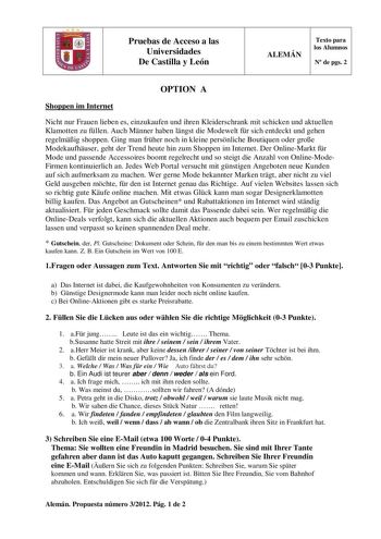 Pruebas de Acceso a las Universidades De Castilla y León ALEMÁN Texto para los Alumnos N de pgs 2 OPTION A Shoppen im Internet Nicht nur Frauen lieben es einzukaufen und ihren Kleiderschrank mit schicken und aktuellen Klamotten zu fllen Auch Mnner haben lngst die Modewelt fr sich entdeckt und gehen regelmig shoppen Ging man frher noch in kleine persnliche Boutiquen oder groe Modekaufhuser geht der Trend heute hin zum Shoppen im Internet Der OnlineMarkt fr Mode und passende Accessoires boomt reg…