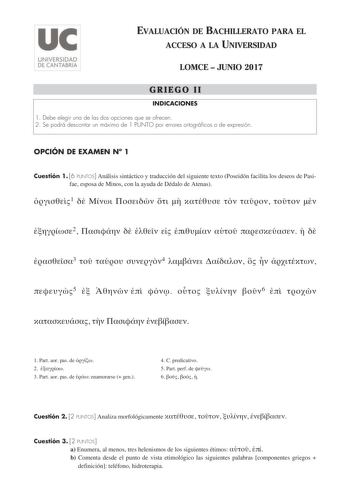 EVALUACIÓN DE BACHILLERATO PARA EL ACCESO A LA UNIVERSIDAD LOMCE  JUNIO 2017 GRIEGO II INDICACIONES 1 Debe elegir una de las dos opciones que se ofrecen 2 Se podrá descontar un máximo de 1 PUNTO por errores ortográficos o de expresión OPCIÓN DE EXAMEN N 1 Cuestión 1 6 PUNTOS Análisis sintáctico y traducción del siguiente texto Poseidón facilita los deseos de Pasifae esposa de Minos con la ayuda de Dédalo de Atenas 1           2          3   4      5       6       1 Part aor pas de  2  3 Part ao…