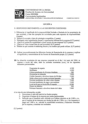 UNIVERSIDAD DE LA RIOJA Pruebas de Acceso a la Universidad Curso 20032004 Convocatoria Septiembre ASIGNATURA ECONOMÍA Y ORGANIZACIÓN DE EMPRESAS CURRiCULO NUEVO OPCIÓN A I  RESPONDER BREVEMENTE A LAS SIGUIENTES CUESTIONES 1 Diferenciar el significado de la responsabilidad limitada e ilimitada de los propietarios de una sociedad y citar dos ejemplos de sociedades para cada supuesto de responsabilidad punto 2 Indicar el concepto y tipos de estrategia competitiva l punto 3 Distinguir entre organiz…