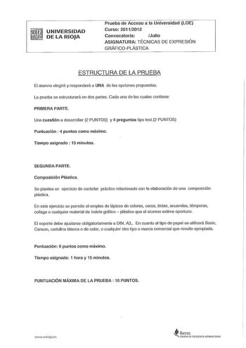 UNIVERSIDAD DE LA RIOJA Prueba de Acceso a la Universidad LOE Curso 20112012 Convocatoria Julio ASIGNATURA TÉCNICAS DE EXPRESIÓN GRÁFICOPLÁSTICA ESTRUCTURA DE LA PRUEBA El alumno elegirá y responderá a UNA de las opciones propuestas La prueba se estructurará en dos partes Cada una de las cuales contiene PRIMERA PARTE Una cuestión a desarrollar 2 PUNTOS y 4 preguntas tipo test2 PUNTOS Puntuación  4 puntos como máximo Tiempo asignado  15 minutos SEGUNDA PARTE Composición Plástica Se plantea un ej…