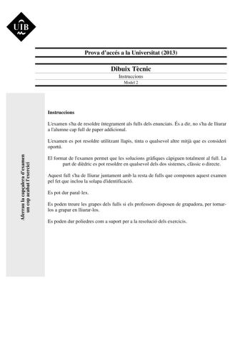 UIB  Prova daccés a la Universitat 2013 Dibuix Tcnic Instruccions Model 2 Aferrau la capalera dexamen un cop acabat lexercici Instruccions Lexamen sha de resoldre íntegrament als fulls dels enunciats És a dir no sha de lliurar a lalumne cap full de paper addicional Lexamen es pot resoldre utilitzant llapis tinta o qualsevol altre mitj que es consideri oportú El format de lexamen permet que les solucions grfiques cpiguen totalment al full La part de didric es pot resoldre en qualsevol dels dos s…