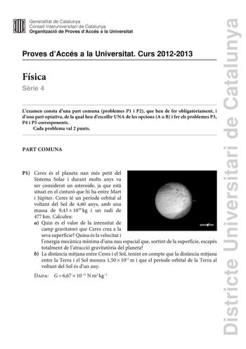 Districte Universitari de Catalunya Generalitat de Catalunya Consell lnteruniversitari de Catalunya Organització de Proves dAccés a la Universitat Proves dAccés a la Universitat Curs 20122013 Física Srie 4 Lexamen consta duna part comuna problemes P1 i P2 que heu de fer obligatriament i duna part optativa de la qual heu descollir UNA de les opcions A o B i fer els problemes P3 P4 i P5 corresponents Cada problema val 2 punts PART COMUNA P1 Ceres és el planeta nan més petit del Sistema Solar i du…