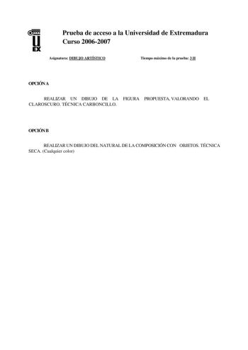 u EX Prueba de acceso a la Universidad de Extremadura Curso 20062007 Asignatura DIBUJO ARTÍSTICO Tiempo máximo de la prueba 3 H OPCIÓN A REALIZAR UN DIBUJO DE LA FIGURA PROPUESTA VALORANDO EL CLAROSCURO TÉCNICA CARBONCILLO OPCIÓN B REALIZAR UN DIBUJO DEL NATURAL DE LA COMPOSICIÓN CON OBJETOS TÉCNICA SECA Cualquier color