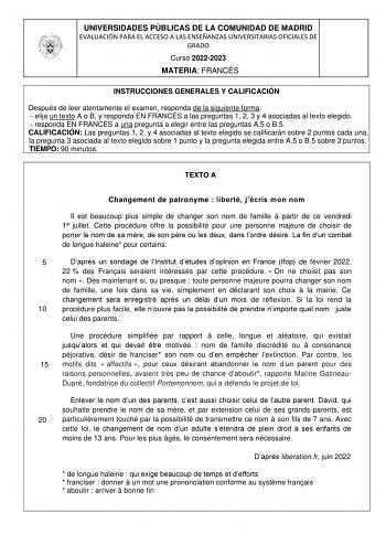 UNIVERSIDADES PÚBLICAS DE LA COMUNIDAD DE MADRID EVALUACIÓN PARA EL ACCESO A LAS ENSEÑANZAS UNIVERSITARIAS OFICIALES DE GRADO Curso 20222023 MATERIA FRANCÉS INSTRUCCIONES GENERALES Y CALIFICACIÓN Después de leer atentamente el examen responda de la siguiente forma  elija un texto A o B y responda EN FRANCÉS a las preguntas 1 2 3 y 4 asociadas al texto elegido  responda EN FRANCÉS a una pregunta a elegir entre las preguntas A5 o B5 CALIFICACIÓN Las preguntas 1 2 y 4 asociadas al texto elegido se…