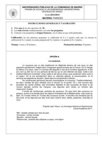 UNIVERSIDADES PÚBLICAS DE LA COMUNIDAD DE MADRID PRUEBA DE ACCESO A LAS ENSEÑANZAS UNIVERSITARIAS OFICIALES DE GRADO Curso 20122013 MATERIA FRANCÉS INSTRUCCIONES GENERALES Y VALORACIÓN 1 Elija una de las dos opciones A  B 2 Lea todo el texto cuidadosamente así como las preguntas 3 Conteste a las preguntas en lengua francesa y en el orden en que están planteadas Calificación las dos primeras preguntas se calificarán de 0 a 2 puntos cada una La tercera se calificará de 0 a 1 punto la cuarta pregu…