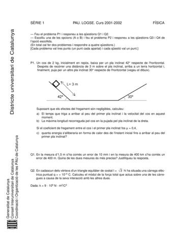 Districte universitari de Catalunya SRIE 1 PAU LOGSE Curs 20012002 FÍSICA  Feu el problema P1 i responeu a les qestions Q1 i Q2  Escolliu una de les opcions A o B i feu el problema P2 i responeu a les qestions Q3 i Q4 de lopció escollida En total cal fer dos problemes i respondre a quatre qestions Cada problema val tres punts un punt cada apartat i cada qestió val un punt P1 Un cos de 2 kg inicialment en reps baixa per un pla inclinat 42 respecte de lhoritzontal Després de recórrer una distncia…