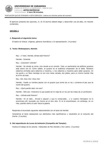 UNIVERSIDAD DE ZARAGOZA PRUEBA DE ACCESO A LA UNIVERSIDAD  JUNIO DE 2010 EJERCICIO DE ARTES ESCÉNICAS TIEMPO DISPONIBLE 1 hora 30 minutos PUNTUACIÓN QUE SE OTORGARÁ A ESTE EJERCICIO véanse las distintas partes del examen El ejercicio presenta dos opciones A y B El alumno deberá elegir y desarrollar una de ellas sin mezclar contenidos OPCIÓN A 1 Responda al siguiente tema El teatro en Grecia orígenes géneros dramáticos y la representación 4 puntos 2 Texto Shakespeare Hamlet Rey Y bien Hamlet dón…