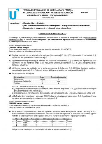 PRUEBA DE EVALUACIÓN DE BACHILLERATO PARA EL ACCESO A LA UNIVERSIDAD Y PRUEBAS DE ADMISIÓN ANDALUCÍA CEUTA MELILLA y CENTROS en MARRUECOS CURSO 20222023 BIOLOGÍA Instrucciones a Duración 1 hora y 30 minutos b Este examen consta de tres bloques Debe responder a las preguntas que se indican en cada uno c La valoración de cada pregunta se indica en la misma entre corchetes El examen consta de 3 Bloques A B y C En cada bloque se plantean varias preguntas una para cada uno de los bloques de contenid…