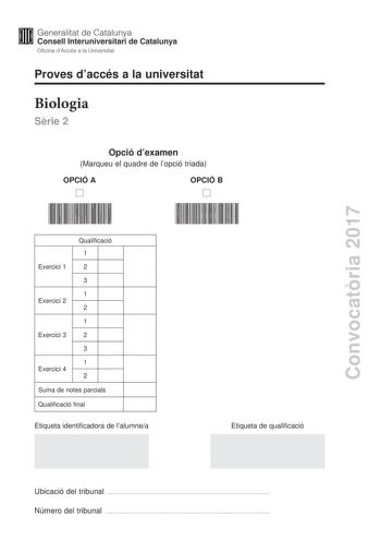 Convocatria 2017 Proves daccés a la universitat Biologia Srie 2 Opció dexamen Marqueu el quadre de lopció triada OPCIÓ A OPCIÓ B Qualificació 1 Exercici 1 2 3 1 Exercici 2 2 1 Exercici 3 2 3 1 Exercici 4 2 Suma de notes parcials Qualificació final Etiqueta identificadora de lalumnea Etiqueta de qualificació Ubicació del tribunal  Número del tribunal  La prova consta de quatre exercicis Els exercicis 1 i 2 són comuns i obligatoris i els exercicis 3 i 4 estan agrupats en dues opcions A i B de les…