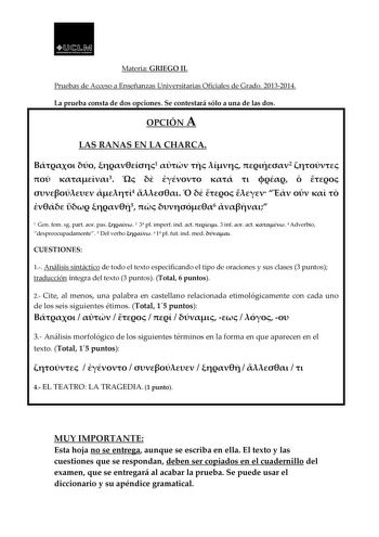 ql11Ml lANr DADCl  1 T1ll4UOUWCIIA Materia GRIEGO II Pruebas de Acceso a Enseñanzas Universitarias Oficiales de Grado 20132014 La prueba consta de dos opciones Se contestará sólo a una de las dos OPCIÓN A LAS RANAS EN LA CHARCA   1    2   3          4            5  6  1 Gen fem sg part aor pas  2 3 pl imperf ind act  3 inf aor act  4 Adverbio despreocupadamente 5 Del verbo  6 1 pl fut ind med  CUESTIONES 1 Análisis sintáctico de todo el texto especificando el tipo de oraciones y sus clases 3 pu…