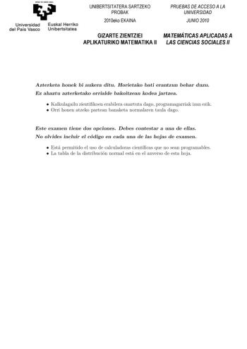 Universidad del País Vasco Euskal Herriko Unibertsitatea UNIBERTSITATERA SARTZEKO PROBAK 2010eko EKAINA GIZARTE ZIENTZIEI APLIKATURIKO MATEMATIKA II PRUEBAS DE ACCESO A LA UNIVERSIDAD JUNIO 2010 MATEMÁTICAS APLICADAS A LAS CIENCIAS SOCIALES II Azterketa honek bi aukera ditu Horietako bat erantzun behar duzu Ez ahaztu azterketako orrialde bakoitzean kodea jartzea KAoozrtdeinrkateztaaileheok naregkibbidieaekuiknebreatedbiethuarrHekoorhiuettsaukneoabati erantzun behar duzu BEeszteaakhabezsttue aho…