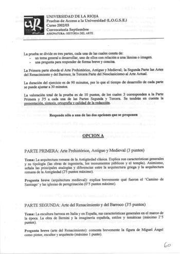 UNIVERSIDAD DE LA RIOJA Pruebas de Acceso a la Universidad LOGSE Curso 200203 Convocatoria Septiembre ASIGNATURA HISTORIA DEL ARTE La prueba se divide en tres partes cada una de las cuales consta de un terna general a desarrollar uno de ellos con relación a una lámina o imagen una pregunta para responder de forma breve y concisa La Primera parte aborda el Arte Prehistórico Antiguo y Medieval la Segunda Parte las Artes del Renacimiento y del Barroco la Tercera Parte del Neoclasicismo al Arte Act…