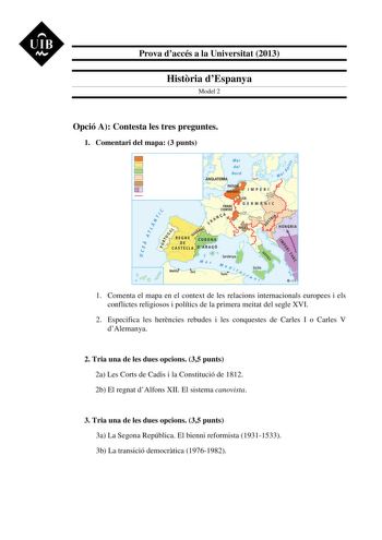 UIB M Prova daccés a la Universitat 2013 Histria dEspanya Model 2 Opció A Contesta les tres preguntes 1 Comentari del mapa 3 punts 1 Comenta el mapa en el context de les relacions internacionals europees i els conflictes religiosos i polítics de la primera meitat del segle XVI 2 Especifica les herncies rebudes i les conquestes de Carles I o Carles V dAlemanya 2 Tria una de les dues opcions 35 punts 2a Les Corts de Cadis i la Constitució de 1812 2b El regnat dAlfons XII El sistema canovista 3 Tr…