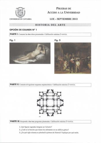 PRUEBAS DE ACCESO A LA UNIVERSIDAD UNIVERSIDAD DE CANTABRIA LOESEPTIEMBRE 2013 HISTORIA DEL ARTE OPCIÓN DE EXAMEN N 1 PARTE l Comente las dos obras presentadas Calificación máxima 5 PUNTOS Fig 1 Fig 2 PARTE 11 Comente el siguiente esquema arquitectónico Calificación máxima 2 PUNTOS PARTE 111 Responda a las tres preguntas planteadas Calificación máxima 3 PUNTOS l Qué figuras sagradas integran un Calvario 2 Cuál es la función que tienen los arbotantes en un edificio gótico 3 En qué siglo alcanza …