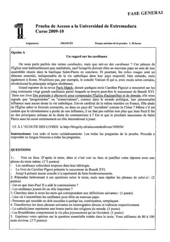 FASE GENERAi u EX Prueba de Acceso a la Universidad de Extremadura Curso 200910 Asignatura FRANCÉS Tiempo máximo de la prueba l 30 horas Opción A Un regard sur les cardinaux On nous parle parfois des vertus cardinales mais que saiton des cardinaux  Ces princes de lÉglise sont habituellement peu médiatisés sauf lorsquils doivent élire un nouveau pape au sein de leur assemblée réunie dans la basilique SaintPierre en conclave Et pourtant les robes rouges sont un élément essentiel indispensable de …