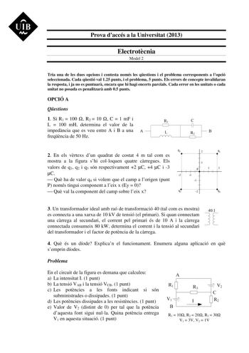 UIB M Prova daccés a la Universitat 2013 Electrotcnia Model 2 Tria una de les dues opcions i contesta només les qestions i el problema corresponents a lopció seleccionada Cada qestió val 125 punts i el problema 5 punts Els errors de concepte invalidaran la resposta i ja no es puntuar encara que hi hagi encerts parcials Cada error en les unitats o cada unitat no posada es penalitzar amb 05 punts OPCIÓ A Qestions 1 Si R1  100  R2  10  C  1 mF i L  100 mH determina el valor de la impedncia que es …