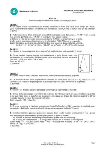 UNIVERSIDAD DE OVIEDO PRUEBAS DE ACCESO A LA UNIVERSIDAD Curso 20062007 FÍSICA II El alumno elegirá CUATRO de las seis opciones propuestas Opción 1 1 Un satélite realiza una órbita circular de radio 12756 km en torno a la Tierra en un tiempo de 4 horas Qué radio tendría la órbita de un satélite cuyo período sea 1 día Cómo se llaman este tipo de satélites 1 punto 2 Plutón recorre una órbita elíptica en torno al Sol situándose a una distancia rp  441012 m en el punto más próximo perihelio y ra  7…