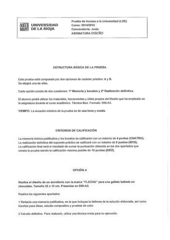 UNIVERSIDAD DE LA RIOJA Prueba de Acceso a la Universidad LOE Curso 20142015 Convocatoria Junio ASIGNATURADISElJO ESTRUCTURA BÁSICA DE LA PRUEBA Esta prueba está compuesta por dos opciones de carácter práctico A y B Se elegirá una de ellas Cada opción consta de dos cuestiones 1 Memoria y bocetos y 2 Realización definitiva El alumno podrá utilizar los materiales herramientas y útiles propios del Diseño que ha empleado en la asignatura durante el curso académico Técnica libre Formato DINA3 TIEMPO…