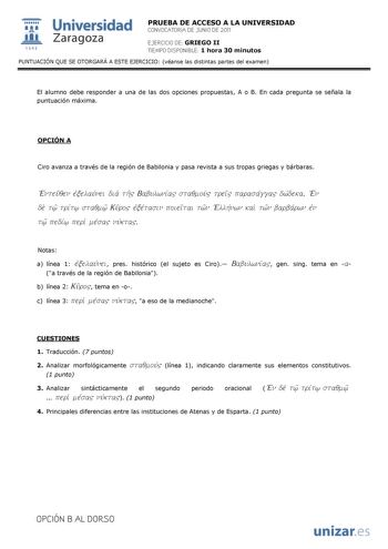  Universidad 111 Zaragoza 1542 PRUEBA DE ACCESO A LA UNIVERSIDAD CONVOCATORIA DE JUNIO DE 2011 EJERCICIO DE GRIEGO II TIEMPO DISPONIBLE 1 hora 30 minutos PUNTUACIÓN QUE SE OTORGARÁ A ESTE EJERCICIO véanse las distintas partes del examen El alumno debe responder a una de las dos opciones propuestas A o B En cada pregunta se señala la puntuación máxima OPCIÓN A Ciro avanza a través de la región de Babilonia y pasa revista a sus tropas griegas y bárbaras Enteuqen ejxelauvnei dia th Babulwniva staq…