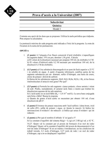 UIB Nt Prova daccés a la Universitat 2007 Selectivitat Química Model 1 Contesta una opció de les dues que es proposen Utilitza la taula peridica que sadjunta Pots emprar la calculadora La puntuació mxima de cada pregunta est indicada a linici de la pregunta La nota de lexamen és la suma de les puntuacions OPCIÓ A 1 2 punts A letiqueta dun flascó comercial dcid clorhídric sespecifiquen les segents dades 35 en pes densitat 118 gmL Calcula a El volum de la dissolució necessari per preparar 300 mL …