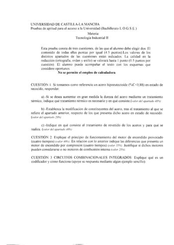 UNIVERSIDAD DE CASTILLALA MANCHA Pruebas de aptitud para el acceso a la Universidad Bachillerato LO G SE Materia Tecnología Industrial 11 Esta prueba consta de tres cuestiones de las que el alumno debe elegir dos El contenido de todas ellas puntúa por igual 4 5 puntosLos valores de los distintos apartados de las cuestiones están indicados La calidad en la redacción ortografía orden y estilo se valorará hasta I punto O 5 puntos por cuestión El alumno puede acompañar el texto con los esquemas que…