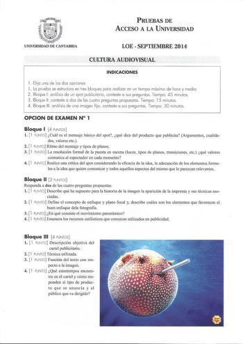 PRUEBAS DE ACCESO A LA UNIVERSIDAD UNIVERSIDAD DE CANTABRIA LOE  SEPTIEMBRE 2014 CULTURA AUDIOVISUAL INDICACIONES 1 Elija una de las dos opciones 1 La prueba se estructura en tres bloques para realizar en un tiempo máximo de hora y media  2 Bloque 1 aná lisis de un spot publicitario conteste a sus preguntas  Tiempo 45 minutos 3 Bloque 11 conteste a dos de las cuatro p regu ntas propuestas Tiempo 15 minutos 4 Bloque 111 anál isis de una imagen fija  conteste a sus preguntas Tiempo 30 minutos OPC…