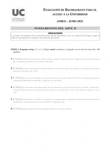 EVALUACIÓN DE BACHILLERATO PARA EL ACCESO A LA UNIVERSIDAD LOMCE  JUNIO 2021 FUNDAMENTOS DEL ARTE II INDICACIONES Si contesta más preguntas de las necesarias para realizar este examen solo se corregirán las primeras según el orden en que aparezcan resueltas en el cuadernillo de examen PARTE I Preguntas cortas 4 PUNTOS Elegir cuatro cuestiones y responder con un texto de entre 80 y 100 palabras 1 1 PUNTO Comenta brevemente los temas técnica y paleta cromática de las 3 etapas en las que Goya dest…