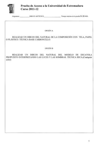 U EX Prueba de Acceso a la Universidad de Extremadura Curso 201112 Asignatura     DIBUJO ARTÍSTICO      Tiempo máximo de la prueba1 h30 min OPCIÓN A REALIZAR UN DIBUJO DEL NATURAL DE LA COMPOSICIÓN CON TELA PAPEL O PLÁSTICO TÉCNICA BASE CARBONCILLO OPCIÓNB REALIZAR UN DIBUJO DEL NATURAL DEL MODELO DE ESCAYOLA PROPUESTO INTERPRETANDO LAS LUCES Y LAS SOMBRAS TÉCNICA SECACualquier color 5