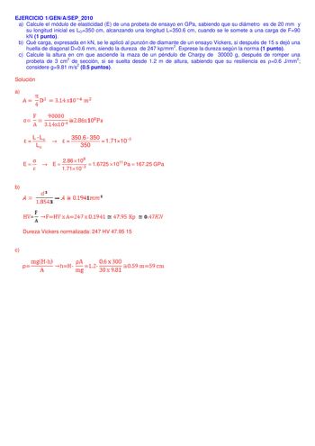 EJERCICIO 1GENASEP2010 a Calcule el módulo de elasticidad E de una probeta de ensayo en GPa sabiendo que su diámetro es de 20 mm y su longitud inicial es LO350 cm alcanzando una longitud L3506 cm cuando se le somete a una carga de F90 kN 1 punto b Qué carga expresada en kN se le aplicó al punzón de diamante de un ensayo Vickers si después de 15 s dejó una huella de diagonal D06 mm siendo la dureza de 247 kpmm2 Exprese la dureza según la norma 1 punto c Calcule la altura en cm que asciende la ma…