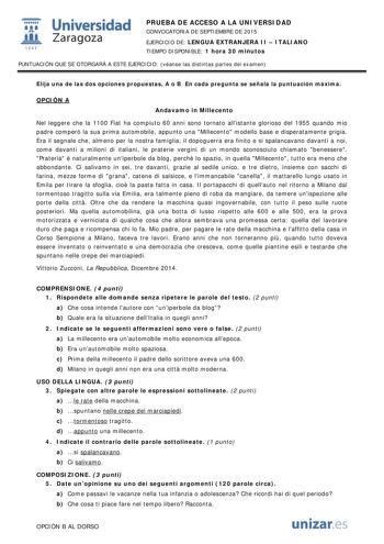  Universidad fil Zaragoza 1S42 PRUEBA DE ACCESO A LA UNIVERSIDAD CONVOCATORIA DE SEPTIEMBRE DE 2015 EJERCICIO DE LENGUA EXTRANJERA II  ITALIANO TIEMPO DISPONIBLE 1 hora 30 minutos PUNTUACIÓN QUE SE OTORGARÁ A ESTE EJERCICIO véanse las distintas partes del examen Elija una de las dos opciones propuestas A o B En cada pregunta se señala la puntuación máxima OPCIÓN A Andavamo in Millecento Nel leggere che la 1100 Fiat ha compiuto 60 anni sono tornato allistante glorioso del 1955 quando mio padre c…