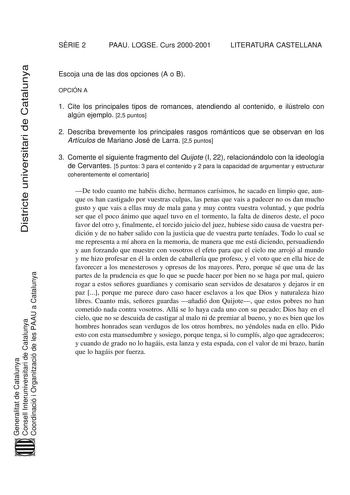 SRIE 2 PAAU LOGSE Curs 20002001 LITERATURA CASTELLANA Districte universitari de Catalunya Escoja una de las dos opciones A o B OPCIÓN A 1 Cite los principales tipos de romances atendiendo al contenido e ilústrelo con algún ejemplo 25 puntos 2 Describa brevemente los principales rasgos románticos que se observan en los Artículos de Mariano José de Larra 25 puntos 3 Comente el siguiente fragmento del Quijote I 22 relacionándolo con la ideología de Cervantes 5 puntos 3 para el contenido y 2 para l…