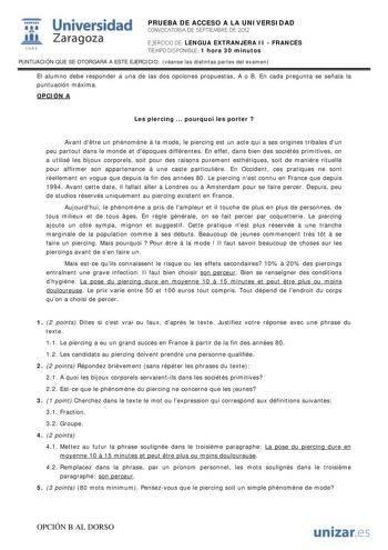 i Universidad 111 Zaragoza 1542 PRUEBA DE ACCESO A LA UNIVERSIDAD CONVOCATORIA DE SEPTIEMBRE DE 2012 EJERCICIO DE LENGUA EXTRANJERA II  FRANCÉS TIEMPO DISPONIBLE 1 hora 30 minutos PUNTUACIÓN QUE SE OTORGARÁ A ESTE EJERCICIO véanse las distintas partes del examen El alumno debe responder a una de las dos opciones propuestas A o B En cada pregunta se señala la puntuación máxima OPCIÓN A Les piercing  pourquoi les porter  Avant dtre un phénomne  la mode le piercing est un acte qui a ses origines t…