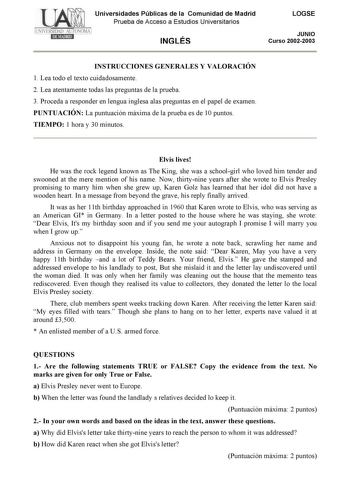 Universidades Públicas de la Comunidad de Madrid Prueba de Acceso a Estudios Universitarios INGLÉS LOGSE JUNIO Curso 20022003 INSTRUCCIONES GENERALES Y VALORACIÓN 1 Lea todo el texto cuidadosamente 2 Lea atentamente todas las preguntas de la prueba 3 Proceda a responder en lengua inglesa alas preguntas en el papel de examen PUNTUACIÓN La puntuación máxima de la prueba es de 10 puntos TIEMPO 1 hora y 30 minutos Elvis lives He was the rock legend known as The King she was a schoolgirl who loved h…