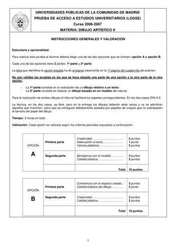 UNIVERSIDADES PÚBLICAS DE LA COMUNIDAD DE MADRID PRUEBA DE ACCESO A ESTUDIOS UNIVERSITARIOS LOGSE Curso 20062007 MATERIA DIBUJO ARTÍSTICO II INSTRUCCIONES GENERALES Y VALORACIÓN Estructura y opcionalidad Para realizar esta prueba el alumno deberá elegir una de las dos opciones que se ofrecen opción A y opción B Cada una de las opciones tiene 2 partes 1 parte y 2 parte La letra que identifica la opción elegida ha de anotarse claramente en la 1 página del cuadernillo de exámen No son válidas las …