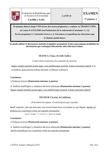 Evaluación de Bachillerato para el Acceso a la Universidad Castilla y León LATÍN II EXAMEN N páginas 2 El alumno deberá elegir UNO de los dos textos propuestos y realizar su TRADUCCIÓN así como el ANÁLISIS morfosintáctico de lo subrayado Cuestiones 1 y 2 En las preguntas 3 Contenidos léxicos y 4 Literatura se especifican las elecciones que el alumno puede hacer Se puede utilizar el diccionario incluido el apéndice gramatical Están expresamente prohibidos los diccionarios que contengan informaci…