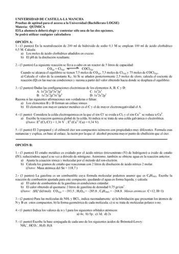 UNIVERSIDAD DE CASTILLALA MANCHA Pruebas de aptitud para el acceso a la Universidad Bachillerato LOGSE Materia QUÍMICA ElLa alumnoa deberá elegir y contestar sólo una de las dos opciones Se podrá utilizar cualquier calculadora OPCIÓN A 1 3 puntos En la neutralización de 200 ml de hidróxido de sodio 01 M se emplean 100 ml de ácido clorhídrico 05 M Calcula a Los moles de ácido clorhídrico añadidos en exceso b El pH de la disolución resultante 2 3 puntos La siguiente reacción se lleva a cabo en un…