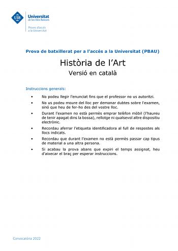 Prova de batxillerat per a laccés a la Universitat PBAU Histria de lArt Versió en catal Instruccions generals  No podeu llegir lenunciat fins que el professor no us autoritzi  No us podeu moure del lloc per demanar dubtes sobre lexamen sinó que heu de ferho des del vostre lloc  Durant lexamen no est perms emprar telfon mbil lhaureu de tenir apagat dins la bossa rellotge ni qualsevol altre dispositiu electrnic  Recordau aferrar letiqueta identificadora al full de respostes als llocs indicats  Re…