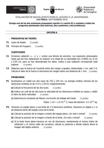 EVALUACIÓN DE BACHILLERATO PARA EL ACCESO A LA UNIVERSIDAD 216 FÍSICA SEPTIEMBRE 2018 Escoge uno de los dos exámenes propuestos opción A u opción B y contesta a todas las preguntas planteadas dos teóricas dos cuestiones y dos problemas OPCIÓN A PREGUNTAS DE TEORÍA T1 Leyes de Kepler 1 punto T2 Principio de Huygens 1 punto CUESTIONES C1 Enviamos radiación    y  contra una lámina de aluminio Los espesores atravesados hasta que las tres radiaciones se reducen a la mitad de su intensidad son 00005 …