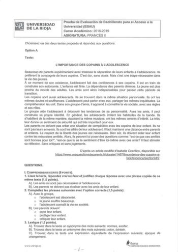 UNIVERSIDAD DE LA RIOJA Prueba de Evaluación de Bachillerato para el Acceso a la Universidad EBAU Curso Académico 20182019 ASIGNATURA FRANCÉS 11 Choisissez un des deux textes proposés et répondez aux questions Option A Texte LIMPORTANCE DES COPAINS A LADOLESCENCE a Beaucoup de parents expérimentent avec tristesse la séparation de leurs enfants ladolescence lis préferent la compagnie de leurs copains  Cest dur sans doute Mais cest une étape nécessaire dans la vie des jeunes a A ce moment de son …