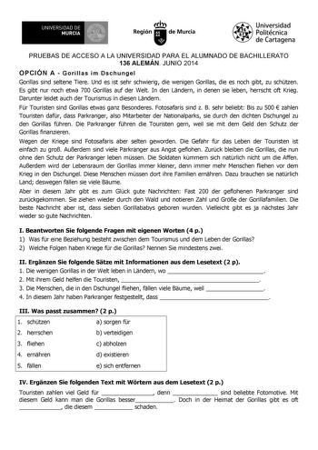 UNIVERSIDAD DE 1 MURCIA 1 Iri Región de Murcia Universidad Politécnica de Cartagena PRUEBAS DE ACCESO A LA UNIVERSIDAD PARA EL ALUMNADO DE BACHILLERATO 136 ALEMÁN JUNIO 2014 OPCIÓN A  Gorillas im Dschungel Gorillas sind seltene Tiere Und es ist sehr schwierig die wenigen Gorillas die es noch gibt zu schtzen Es gibt nur noch etwa 700 Gorillas auf der Welt In den Lndern in denen sie leben herrscht oft Krieg Darunter leidet auch der Tourismus in diesen Lndern Fr Touristen sind Gorillas etwas ganz …