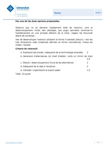 Disseny Model 3 Fes una de les dues opcions proposades Observa que no es demana lacabament total de lexercici sinó el desenvolupament inicial ben plantejat que pugui permetre continuarlo hipotticament en una jornada diferent de la dara Llegeix bé lenunciat abans de comenar Has de desenvolupar lexercici utilitzant la forma illustrada dibuix i mai les tres dimensions reals materials aferrats en forma volumtrica Indica les mides i lescala Criteris de valoració a Explicació del procés i adequació d…