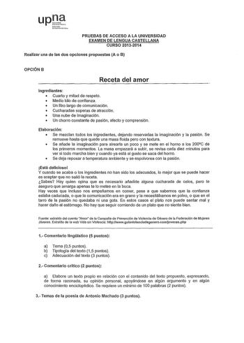 upJJ Nf01 to rNJo PRUEBAS DE ACCESO A LA UNIVERSIDAD EXAMEN DE LENGUA CASTELLANA CURSO 20132014 Realizar una de las dos opciones propuestas A o B OPCIÓN B Receta del amor ingredientes  Cuarto y mitad de respeto  Medio kilo de confianza  Un litro largo de comunicación  Cucharadas soperas de atracción  Una nube de imaginación  Un chorro constante de pasión afecto y comprensión Elaboración  Se mezclan todos los ingredientes dejando reservadas la imaginación y la pasión Se remueve hasta que quede u…