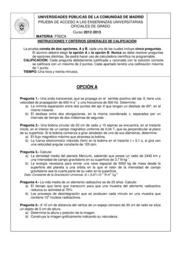 UNIVERSIDADES PÚBLICAS DE LA COMUNIDAD DE MADRID PRUEBA DE ACCESO A LAS ENSEÑANZAS UNIVERSITARIAS OFICIALES DE GRADO Curso 20122013 MATERIA FÍSICA INSTRUCCIONES Y CRITERIOS GENERALES DE CALIFICACIÓN La prueba consta de dos opciones A y B cada una de las cuales incluye cinco preguntas El alumno deberá elegir la opción A o la opción B Nunca se debe resolver preguntas de opciones distintas Se podrá hacer uso de calculadora científica no programable CALIFICACIÓN Cada pregunta debidamente justificad…